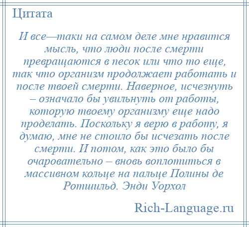 
    И все—таки на самом деле мне нравится мысль, что люди после смерти превращаются в песок или что то еще, так что организм продолжает работать и после твоей смерти. Наверное, исчезнуть – означало бы увильнуть от работы, которую твоему организму еще надо проделать. Поскольку я верю в работу, я думаю, мне не стоило бы исчезать после смерти. И потом, как это было бы очаровательно – вновь воплотиться в массивном кольце на пальце Полины де Ротшильд. Энди Уорхол