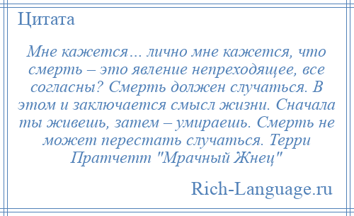 
    Мне кажется… лично мне кажется, что смерть – это явление непреходящее, все согласны? Смерть должен случаться. В этом и заключается смысл жизни. Сначала ты живешь, затем – умираешь. Смерть не может перестать случаться. Терри Пратчетт Мрачный Жнец 