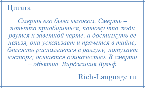 
    Смерть его была вызовом. Смерть – попытка приобщиться, потому что люди рвутся к заветной черте, а достигнуть ее нельзя, она ускользает и прячется в тайне; близость расползается в разлуку; потухает восторг; остается одиночество. В смерти – объятие. Вирджиния Вульф