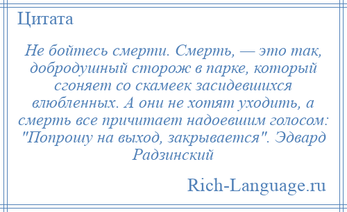 
    Не бойтесь смерти. Смерть, — это так, добродушный сторож в парке, который сгоняет со скамеек засидевшихся влюбленных. А они не хотят уходить, а смерть все причитает надоевшим голосом: Попрошу на выход, закрывается . Эдвард Радзинский