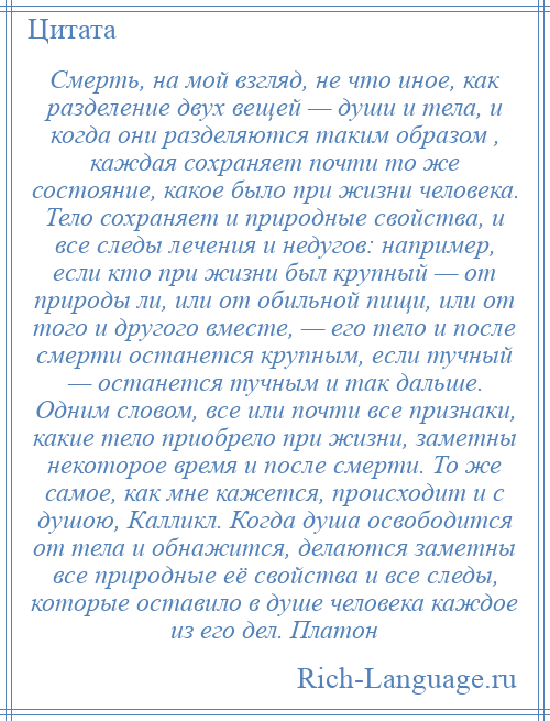 
    Смерть, на мой взгляд, не что иное, как разделение двух вещей — души и тела, и когда они разделяются таким образом , каждая сохраняет почти то же состояние, какое было при жизни человека. Тело сохраняет и природные свойства, и все следы лечения и недугов: например, если кто при жизни был крупный — от природы ли, или от обильной пищи, или от того и другого вместе, — его тело и после смерти останется крупным, если тучный — останется тучным и так дальше. Одним словом, все или почти все признаки, какие тело приобрело при жизни, заметны некоторое время и после смерти. То же самое, как мне кажется, происходит и с душою, Калликл. Когда душа освободится от тела и обнажится, делаются заметны все природные её свойства и все следы, которые оставило в душе человека каждое из его дел. Платон