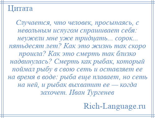 
    Случается, что человек, просыпаясь, с невольным испугом спрашивает себя: неужели мне уже тридцать... сорок... пятьдесят лет? Как это жизнь так скоро прошла? Как это смерть так близко надвинулась? Смерть как рыбак, который поймал рыбу в свою сеть и оставляет ее на время в воде: рыба еще плавает, но сеть на ней, и рыбак выхватит ее — когда захочет. Иван Тургенев