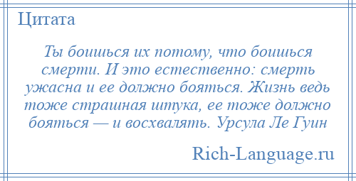 
    Ты боишься их потому, что боишься смерти. И это естественно: смерть ужасна и ее должно бояться. Жизнь ведь тоже страшная штука, ее тоже должно бояться — и восхвалять. Урсула Ле Гуин