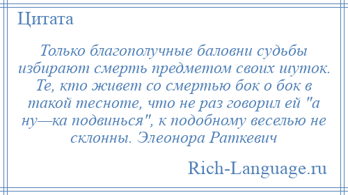 
    Только благополучные баловни судьбы избирают смерть предметом своих шуток. Те, кто живет со смертью бок о бок в такой тесноте, что не раз говорил ей а ну—ка подвинься , к подобному веселью не склонны. Элеонора Раткевич
