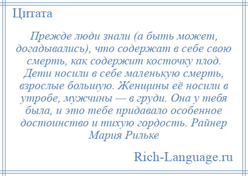 
    Прежде люди знали (а быть может, догадывались), что содержат в себе свою смерть, как содержит косточку плод. Дети носили в себе маленькую смерть, взрослые большую. Женщины её носили в утробе, мужчины — в груди. Она у тебя была, и это тебе придавало особенное достоинство и тихую гордость. Райнер Мария Рильке