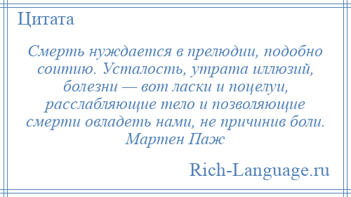 
    Смерть нуждается в прелюдии, подобно соитию. Усталость, утрата иллюзий, болезни — вот ласки и поцелуи, расслабляющие тело и позволяющие смерти овладеть нами, не причинив боли. Мартен Паж