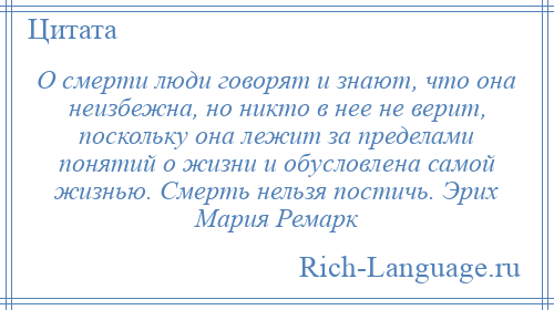 
    О смерти люди говорят и знают, что она неизбежна, но никто в нее не верит, поскольку она лежит за пределами понятий о жизни и обусловлена самой жизнью. Смерть нельзя постичь. Эрих Мария Ремарк