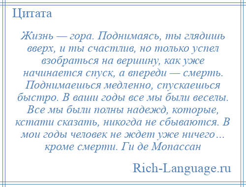 
    Жизнь — гора. Поднимаясь, ты глядишь вверх, и ты счастлив, но только успел взобраться на вершину, как уже начинается спуск, а впереди — смерть. Поднимаешься медленно, спускаешься быстро. В ваши годы все мы были веселы. Все мы были полны надежд, которые, кстати сказать, никогда не сбываются. В мои годы человек не ждет уже ничего… кроме смерти. Ги де Мопассан