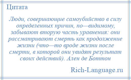
    Люди, совершающие самоубийство в силу определенных причин, по—видимому, забывают вторую часть уравнения: они рассматривают смерть как продолжение жизни (что—то вроде жизни после смерти, в которой они увидят результат своих действий). Ален де Боттон