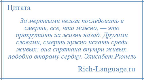 
    За мертвыми нельзя последовать в смерть, все, что можно, — это прокрутить их жизнь назад. Другими словами, смерть нужно искать среди живых: она спрятана внутри живых, подобно второму сердцу. Элисабет Рюнель
