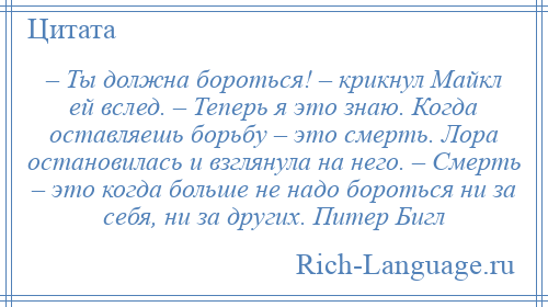 
    – Ты должна бороться! – крикнул Майкл ей вслед. – Теперь я это знаю. Когда оставляешь борьбу – это смерть. Лора остановилась и взглянула на него. – Смерть – это когда больше не надо бороться ни за себя, ни за других. Питер Бигл