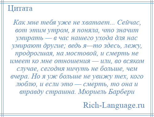 
    Как мне тебя уже не хватает... Сейчас, вот этим утром, я поняла, что значит умирать — в час нашего ухода для нас умирают другие; ведь я—то здесь, лежу, продрогшая, на мостовой, и смерть не имеет ко мне отношения — или, во всяком случае, сегодня ничуть не больше, чем вчера. Но я уж больше не увижу тех, кого люблю, и если это — смерть, то она и вправду страшна. Мюриель Барбери