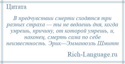 
    В предчувствии смерти сходятся три разных страха — ты не ведаешь дня, когда умрешь, причину, от которой умрешь, и, наконец, смерть сама по себе неизвестность. Эрик—Эмманюэль Шмитт