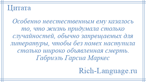 
    Особенно неестественным ему казалось то, что жизнь придумала столько случайностей, обычно запрещаемых для литературы, чтобы без помех наступила столько широко объявленная смерть. Габриэль Гарсиа Маркес