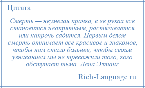 
    Смерть — неумелая прачка, в ее руках все становится неопрятным, растягивается или напрочь садится. Первым делом смерть отнимает все красивое и знакомое, чтобы нам стало больнее, чтобы своим узнаванием мы не тревожили того, кого обступает тьма. Лена Элтанг