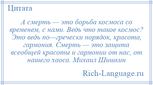 
    А смерть — это борьба космоса со временем, с нами. Ведь что такое космос? Это ведь по—гречески порядок, красота, гармония. Смерть — это защита всеобщей красоты и гармонии от нас, от нашего хаоса. Михаил Шишкин