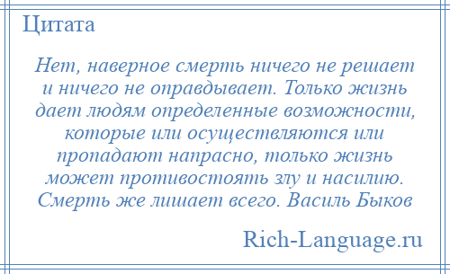 
    Нет, наверное смерть ничего не решает и ничего не оправдывает. Только жизнь дает людям определенные возможности, которые или осуществляются или пропадают напрасно, только жизнь может противостоять злу и насилию. Смерть же лишает всего. Василь Быков