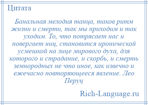 
    Банальная мелодия танца, таков ритм жизни и смерти, так мы приходим и так уходим. То, что потрясает нас и повергает ниц, становится иронической усмешкой на лице мирового духа, для которого и страдание, и скорбь, и смерть земнородных не что иное, как извечно и ежечасно повторяющееся явление. Лео Перуц