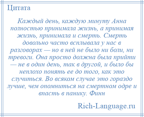 
    Каждый день, каждую минуту Анна полностью принимала жизнь, а принимая жизнь, принимала и смерть. Смерть довольно часто всплывала у нас в разговорах — но в ней не было ни боли, ни тревоги. Она просто должна была прийти — не в один день, так в другой, и было бы неплохо понять ее до того, как это случиться. Во всяком случае это гораздо лучше, чем опомниться на смертном одре и впасть в панику. Финн