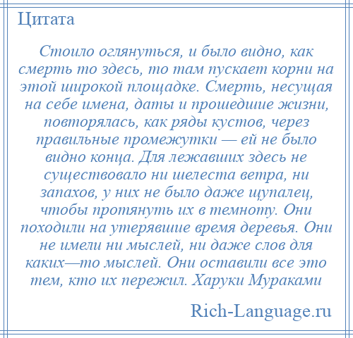 
    Стоило оглянуться, и было видно, как смерть то здесь, то там пускает корни на этой широкой площадке. Смерть, несущая на себе имена, даты и прошедшие жизни, повторялась, как ряды кустов, через правильные промежутки — ей не было видно конца. Для лежавших здесь не существовало ни шелеста ветра, ни запахов, у них не было даже щупалец, чтобы протянуть их в темноту. Они походили на утерявшие время деревья. Они не имели ни мыслей, ни даже слов для каких—то мыслей. Они оставили все это тем, кто их пережил. Харуки Мураками