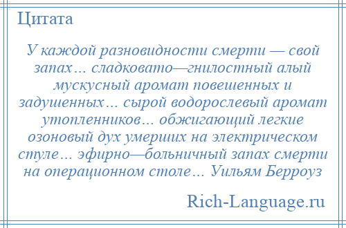 
    У каждой разновидности смерти — свой запах… сладковато—гнилостный алый мускусный аромат повешенных и задушенных… сырой водорослевый аромат утопленников… обжигающий легкие озоновый дух умерших на электрическом стуле… эфирно—больничный запах смерти на операционном столе… Уильям Берроуз