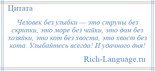 
    Человек без улыбки — это струны без скрипки, это море без чайки, это дом без хозяйки, это кот без хвоста, это хвост без кота. Улыбайтесь всегда! И удачного дня!