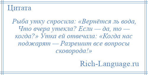 
    Рыба утку спросила: «Вернётся ль вода, Что вчера утекла? Если — да, то — когда?» Утка ей отвечала: «Когда нас поджарят — Разрешит все вопросы сковорода!»