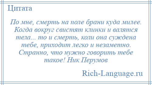 
    По мне, смерть на поле брани куда милее. Когда вокруг свистят клинки и валятся тела... то и смерть, коли она суждена тебе, приходит легко и незаметно. Странно, что нужно говорить тебе такое! Ник Перумов