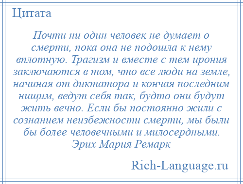 
    Почти ни один человек не думает о смерти, пока она не подошла к нему вплотную. Трагизм и вместе с тем ирония заключаются в том, что все люди на земле, начиная от диктатора и кончая последним нищим, ведут себя так, будто они будут жить вечно. Если бы постоянно жили с сознанием неизбежности смерти, мы были бы более человечными и милосердными. Эрих Мария Ремарк