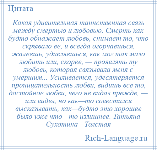 
    Какая удивительная таинственная связь между смертью и любовью. Смерть как будто обнажает любовь, снимает то, что скрывало ее, и всегда огорчаешься, жалеешь, удивляешься, как мог так мало любить или, скорее, — проявлять ту любовь, которая связывала меня с умершим... Усиливается, удесятеряется проницательность любви, видишь все то, достойное любви, чего не видал прежде, — или видел, но как—то совестился высказывать, как—будто это хорошее было уже что—то излишнее. Татьяна Сухотина—Толстая