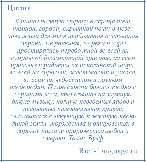 
    Я нашел темную страну в сердце ночи, темной, гордой, скрытной ночи; в мозгу ночи жила для меня необъятная пустынная страна. Ее равнины, ее реки и горы простирались передо мной во всей их сумрачной бессмертной красоте, во всем приволье и радости их исполинской шири, во всей их сирости, жестокости и ужасе, во всем их чудовищном и хрупком плодородии. И мое сердце билось заодно с сердцами всех, кто слышал их заумную дикую музыку, полную неведомых ладов и невнятных тысячеязыких криков, слагавшихся в ликующую и жуткую песнь дикой земли, торжества и откровения, в горькое темное пророчество любви и смерти. Томас Вулф