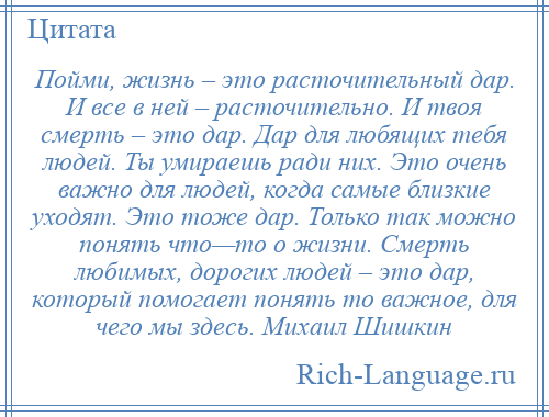 
    Пойми, жизнь – это расточительный дар. И все в ней – расточительно. И твоя смерть – это дар. Дар для любящих тебя людей. Ты умираешь ради них. Это очень важно для людей, когда самые близкие уходят. Это тоже дар. Только так можно понять что—то о жизни. Смерть любимых, дорогих людей – это дар, который помогает понять то важное, для чего мы здесь. Михаил Шишкин