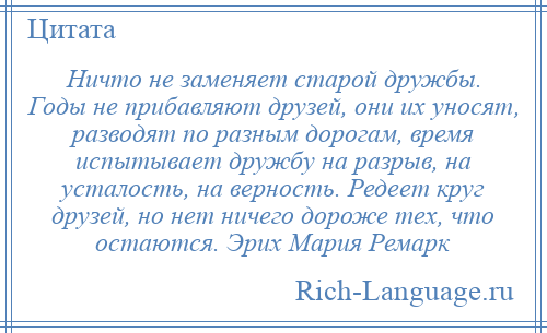 
    Ничто не заменяет старой дружбы. Годы не прибавляют друзей, они их уносят, разводят по разным дорогам, время испытывает дружбу на разрыв, на усталость, на верность. Редеет круг друзей, но нет ничего дороже тех, что остаются. Эрих Мария Ремарк