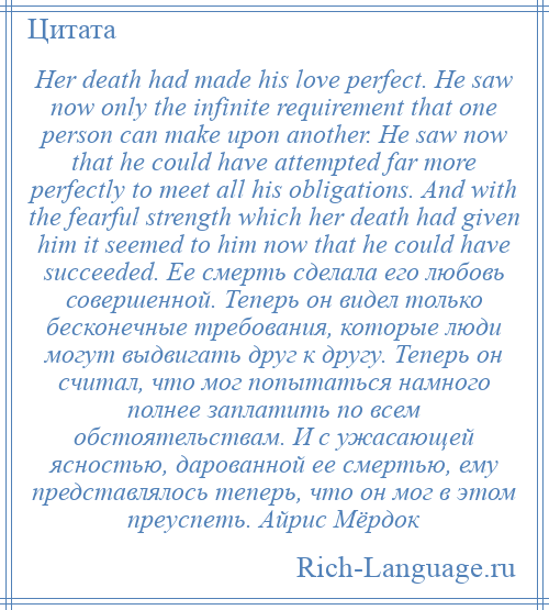 
    Her death had made his love perfect. He saw now only the infinite requirement that one person can make upon another. He saw now that he could have attempted far more perfectly to meet all his obligations. And with the fearful strength which her death had given him it seemed to him now that he could have succeeded. Ее смерть сделала его любовь совершенной. Теперь он видел только бесконечные требования, которые люди могут выдвигать друг к другу. Теперь он считал, что мог попытаться намного полнее заплатить по всем обстоятельствам. И с ужасающей ясностью, дарованной ее смертью, ему представлялось теперь, что он мог в этом преуспеть. Айрис Мёрдок