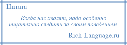 
    Когда нас хвалят, надо особенно тщательно следить за своим поведением.