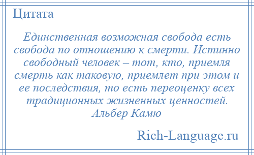 
    Единственная возможная свобода есть свобода по отношению к смерти. Истинно свободный человек – тот, кто, приемля смерть как таковую, приемлет при этом и ее последствия, то есть переоценку всех традиционных жизненных ценностей. Альбер Камю