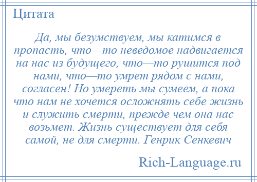 
    Да, мы безумствуем, мы катимся в пропасть, что—то неведомое надвигается на нас из будущего, что—то рушится под нами, что—то умрет рядом с нами, согласен! Но умереть мы сумеем, а пока что нам не хочется осложнять себе жизнь и служить смерти, прежде чем она нас возьмет. Жизнь существует для себя самой, не для смерти. Генрик Сенкевич