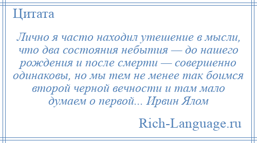 
    Лично я часто находил утешение в мысли, что два состояния небытия — до нашего рождения и после смерти — совершенно одинаковы, но мы тем не менее так боимся второй черной вечности и там мало думаем о первой... Ирвин Ялом