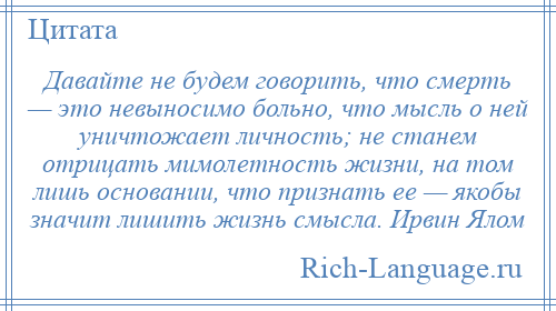 
    Давайте не будем говорить, что смерть — это невыносимо больно, что мысль о ней уничтожает личность; не станем отрицать мимолетность жизни, на том лишь основании, что признать ее — якобы значит лишить жизнь смысла. Ирвин Ялом