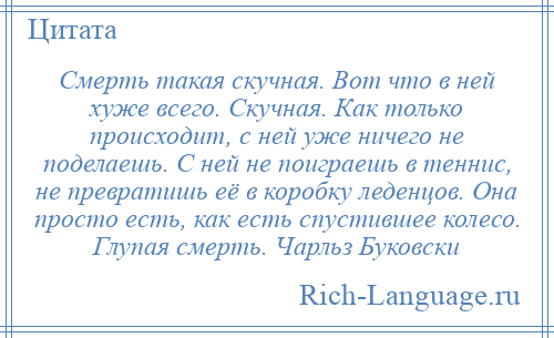 
    Смерть такая скучная. Вот что в ней хуже всего. Скучная. Как только происходит, с ней уже ничего не поделаешь. С ней не поиграешь в теннис, не превратишь её в коробку леденцов. Она просто есть, как есть спустившее колесо. Глупая смерть. Чарльз Буковски