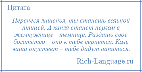 
    Перенеся лишенья, ты станешь вольной птицей. А капля станет перлом в жемчужнице—темнице. Раздашь свое богатство – оно к тебе вернётся. Коль чаша опустеет – тебе дадут напиться.