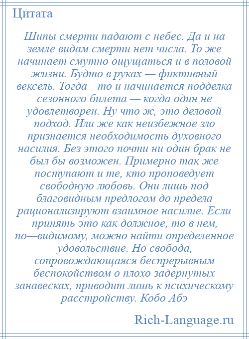 
    Шипы смерти падают с небес. Да и на земле видам смерти нет числа. То же начинает смутно ощущаться и в половой жизни. Будто в руках — фиктивный вексель. Тогда—то и начинается подделка сезонного билета — когда один не удовлетворен. Ну что ж, это деловой подход. Или же как неизбежное зло признается необходимость духовного насилия. Без этого почти ни один брак не был бы возможен. Примерно так же поступают и те, кто проповедует свободную любовь. Они лишь под благовидным предлогом до предела рационализируют взаимное насилие. Если принять это как должное, то в нем, по—видимому, можно найти определенное удовольствие. Но свобода, сопровождающаяся беспрерывным беспокойством о плохо задернутых занавесках, приводит лишь к психическому расстройству. Кобо Абэ