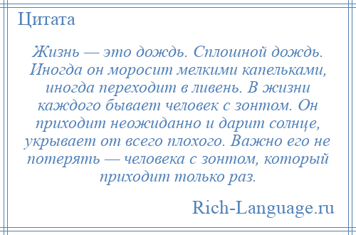 
    Жизнь — это дождь. Сплошной дождь. Иногда он моросит мелкими капельками, иногда переходит в ливень. В жизни каждого бывает человек с зонтом. Он приходит неожиданно и дарит солнце, укрывает от всего плохого. Важно его не потерять — человека с зонтом, который приходит только раз.