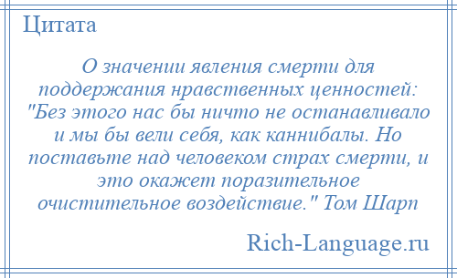 
    О значении явления смерти для поддержания нравственных ценностей: Без этого нас бы ничто не останавливало и мы бы вели себя, как каннибалы. Но поставьте над человеком страх смерти, и это окажет поразительное очистительное воздействие. Том Шарп