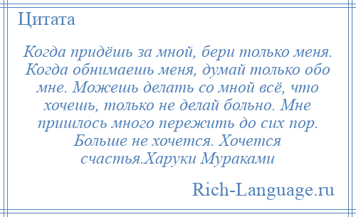 
    Когда придёшь за мной, бери только меня. Когда обнимаешь меня, думай только обо мне. Можешь делать со мной всё, что хочешь, только не делай больно. Мне пришлось много пережить до сих пор. Больше не хочется. Хочется счастья.Харуки Мураками