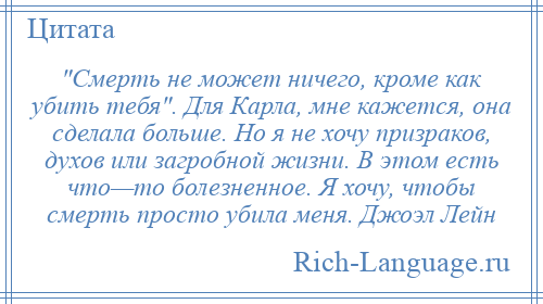 
     Смерть не может ничего, кроме как убить тебя . Для Карла, мне кажется, она сделала больше. Но я не хочу призраков, духов или загробной жизни. В этом есть что—то болезненное. Я хочу, чтобы смерть просто убила меня. Джоэл Лейн