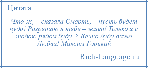 
    Что ж, – сказала Смерть, – пусть будет чудо! Разрешаю я тебе – живи! Только я с тобою рядом буду. ? Вечно буду около Любви! Максим Горький
