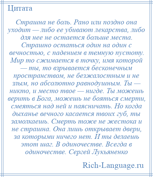 
    Страшна не боль. Рано или поздно она уходит — либо ее убивают лекарства, либо для нее не остается больше места. Страшно остаться один на один с вечностью, с падением в темную пустоту. Мир то сжимается в точку, имя которой — ты, то взрывается бесконечным пространством, не безжалостным и не злым, но абсолютно равнодушным. Ты — никто, и место твое — нигде. Ты можешь верить в Бога, можешь не бояться смерти, смеяться над ней и паясничать. Но когда дыханье вечного касается твоих губ, ты замолкаешь. Смерть тоже не жестока и не страшна. Она лишь открывает двери, за которыми ничего нет. И ты делаешь этот шаг. В одиночестве. Всегда в одиночестве. Сергей Лукьяненко