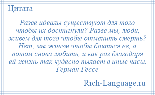 
    Разве идеалы существуют для того чтобы их достигнули? Разве мы, люди, живем для того чтобы отменить смерть? Нет, мы живем чтобы бояться ее, а потом снова любить, и как раз благодаря ей жизнь так чудесно пылает в иные часы. Герман Гессе