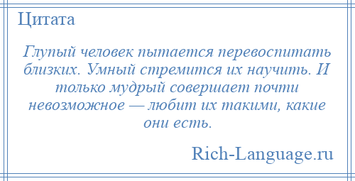 
    Глупый человек пытается перевоспитать близких. Умный стремится их научить. И только мудрый совершает почти невозможное — любит их такими, какие они есть.